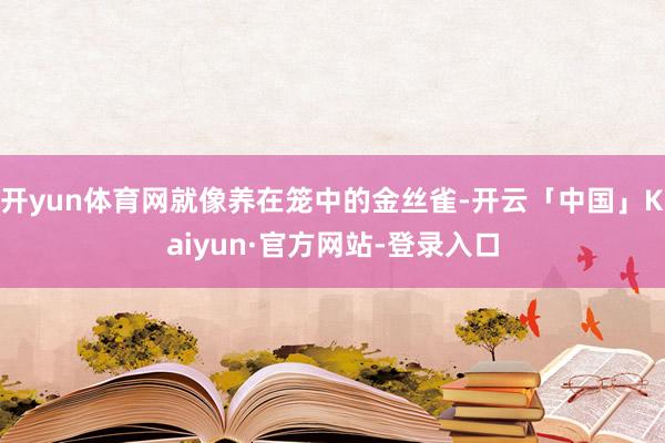 开yun体育网就像养在笼中的金丝雀-开云「中国」Kaiyun·官方网站-登录入口