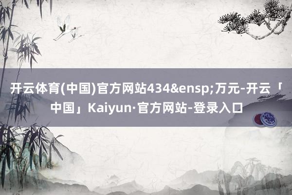 开云体育(中国)官方网站434 万元-开云「中国」Kaiyun·官方网站-登录入口