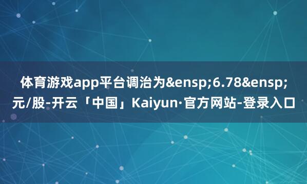 体育游戏app平台调治为&ensp;6.78&ensp;元/股-开云「中国」Kaiyun·官方网站-登录入口