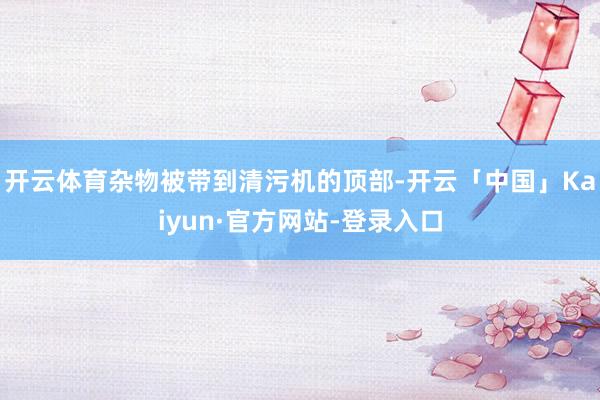 开云体育杂物被带到清污机的顶部-开云「中国」Kaiyun·官方网站-登录入口