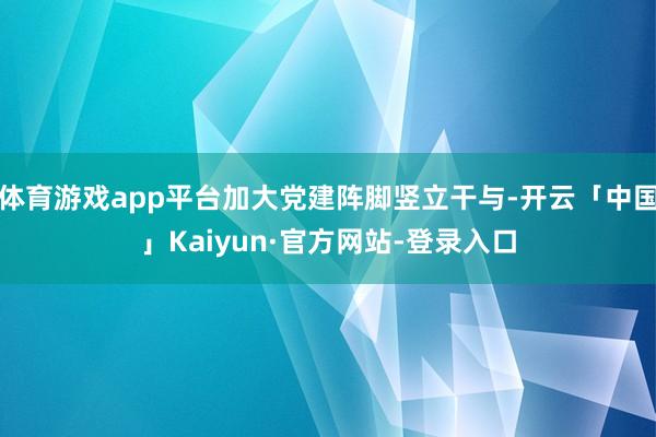 体育游戏app平台加大党建阵脚竖立干与-开云「中国」Kaiyun·官方网站-登录入口