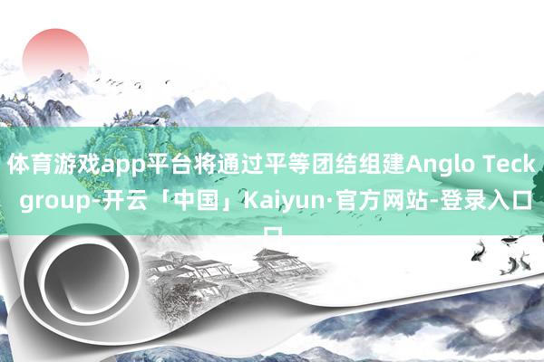 体育游戏app平台将通过平等团结组建Anglo Teck group-开云「中国」Kaiyun·官方网站-登录入口