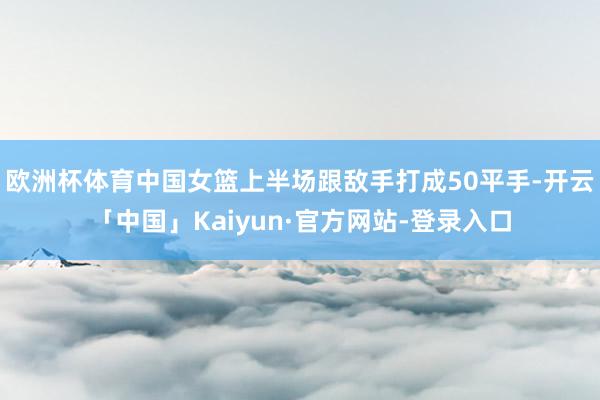 欧洲杯体育中国女篮上半场跟敌手打成50平手-开云「中国」Kaiyun·官方网站-登录入口