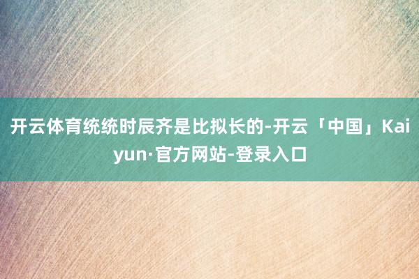 开云体育统统时辰齐是比拟长的-开云「中国」Kaiyun·官方网站-登录入口