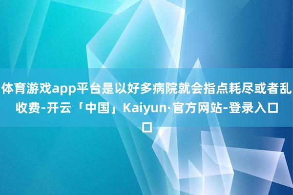 体育游戏app平台是以好多病院就会指点耗尽或者乱收费-开云「中国」Kaiyun·官方网站-登录入口