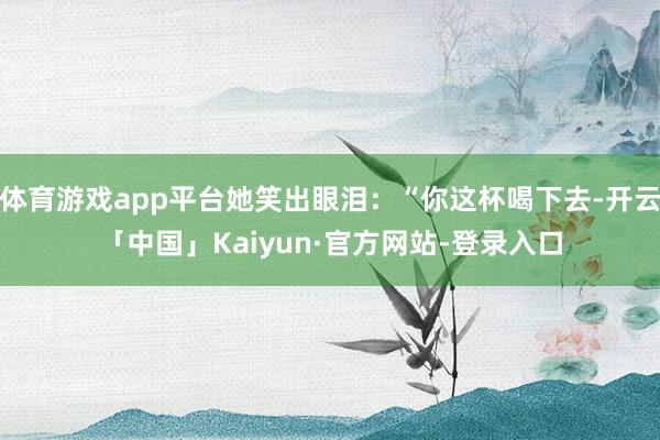 体育游戏app平台她笑出眼泪：“你这杯喝下去-开云「中国」Kaiyun·官方网站-登录入口