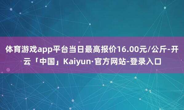 体育游戏app平台当日最高报价16.00元/公斤-开云「中国」Kaiyun·官方网站-登录入口