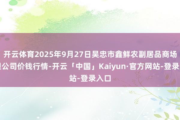 开云体育2025年9月27日吴忠市鑫鲜农副居品商场有限公司价钱行情-开云「中国」Kaiyun·官方网站-登录入口