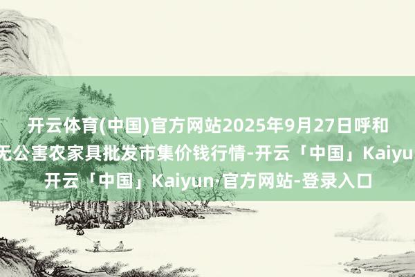 开云体育(中国)官方网站2025年9月27日呼和浩特市好意思通首府无公害农家具批发市集价钱行情-开云「中国」Kaiyun·官方网站-登录入口