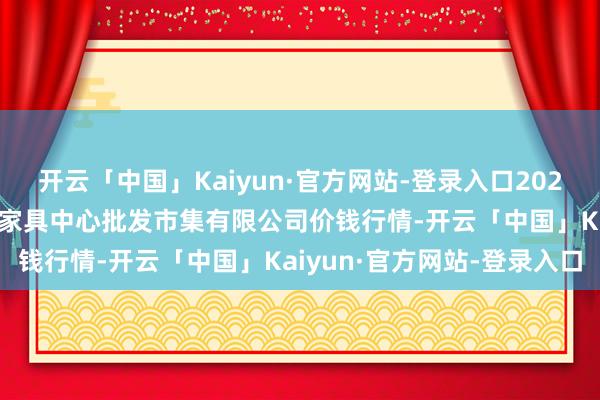 开云「中国」Kaiyun·官方网站-登录入口2025年9月27日南昌深圳农家具中心批发市集有限公司价钱行情-开云「中国」Kaiyun·官方网站-登录入口