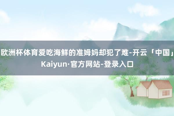 欧洲杯体育爱吃海鲜的准姆妈却犯了难-开云「中国」Kaiyun·官方网站-登录入口
