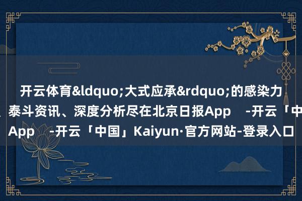 开云体育&ldquo;大式应承&rdquo;的感染力太强了！更多热门速报、泰斗资讯、深度分析尽在北京日报App    -开云「中国」Kaiyun·官方网站-登录入口
