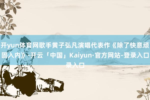 开yun体育网歌手黄子弘凡演唱代表作《除了快意顽固入内》-开云「中国」Kaiyun·官方网站-登录入口