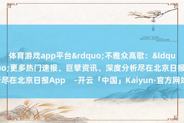 体育游戏app平台&rdquo;不雅众高歌：&ldquo;是来看你的啦！&rdquo;更多热门速报、巨擘资讯、深度分析尽在北京日报App    -开云「中国」Kaiyun·官方网站-登录入口