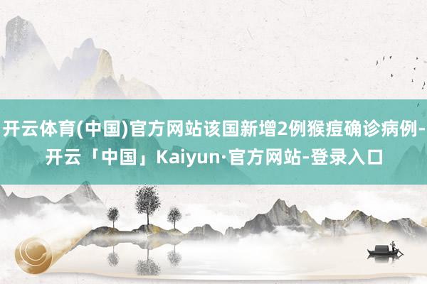 开云体育(中国)官方网站该国新增2例猴痘确诊病例-开云「中国」Kaiyun·官方网站-登录入口