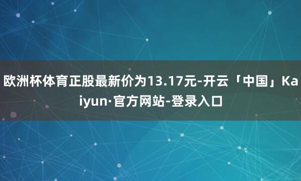 欧洲杯体育正股最新价为13.17元-开云「中国」Kaiyun·官方网站-登录入口