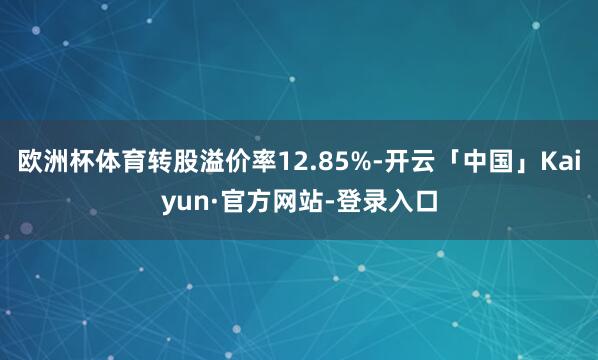 欧洲杯体育转股溢价率12.85%-开云「中国」Kaiyun·官方网站-登录入口