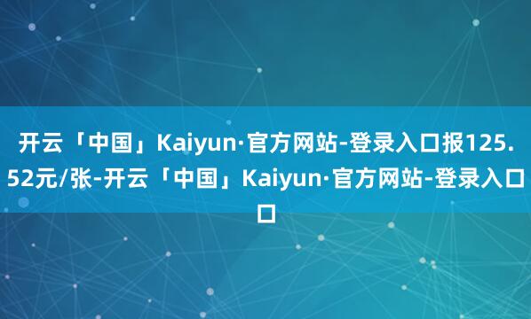开云「中国」Kaiyun·官方网站-登录入口报125.52元/张-开云「中国」Kaiyun·官方网站-登录入口