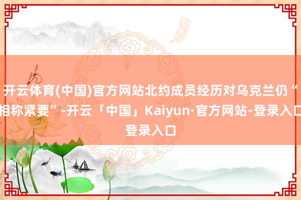 开云体育(中国)官方网站北约成员经历对乌克兰仍“相称紧要”-开云「中国」Kaiyun·官方网站-登录入口