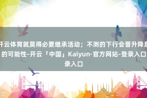 开云体育就莫得必要继承活动；不测的下行会晋升降息的可能性-开云「中国」Kaiyun·官方网站-登录入口