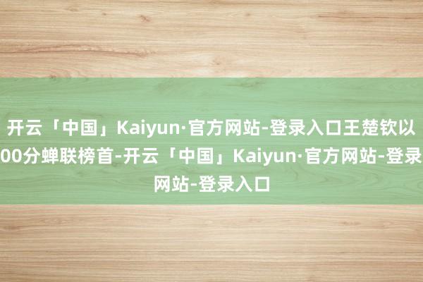 开云「中国」Kaiyun·官方网站-登录入口王楚钦以10900分蝉联榜首-开云「中国」Kaiyun·官方网站-登录入口