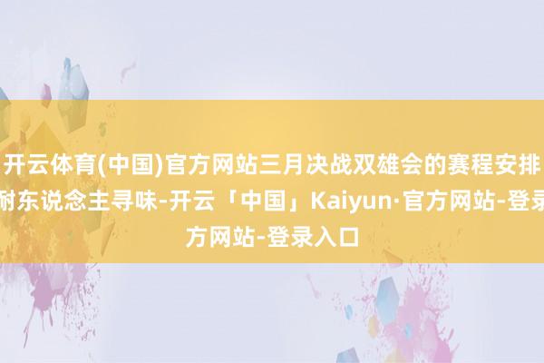 开云体育(中国)官方网站三月决战双雄会的赛程安排相称耐东说念主寻味-开云「中国」Kaiyun·官方网站-登录入口