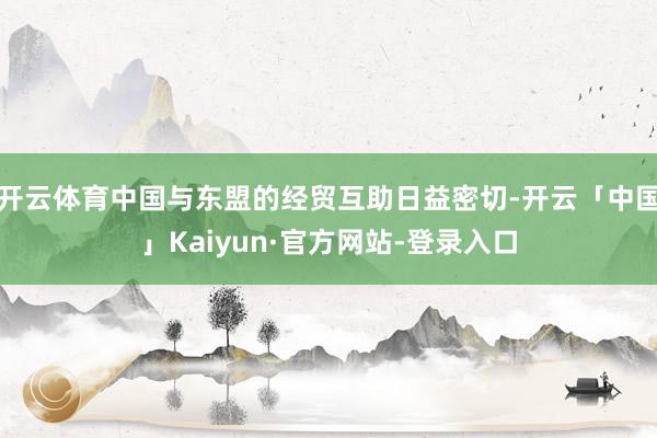 开云体育中国与东盟的经贸互助日益密切-开云「中国」Kaiyun·官方网站-登录入口