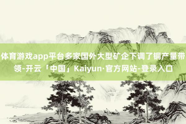 体育游戏app平台多家国外大型矿企下调了铜产量带领-开云「中国」Kaiyun·官方网站-登录入口