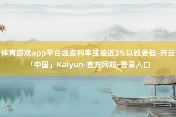 体育游戏app平台融资利率或接近3%以致更低-开云「中国」Kaiyun·官方网站-登录入口