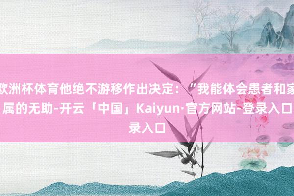 欧洲杯体育他绝不游移作出决定:“我能体会患者和家属的无助-开云「中国」Kaiyun·官方网站-登录入口