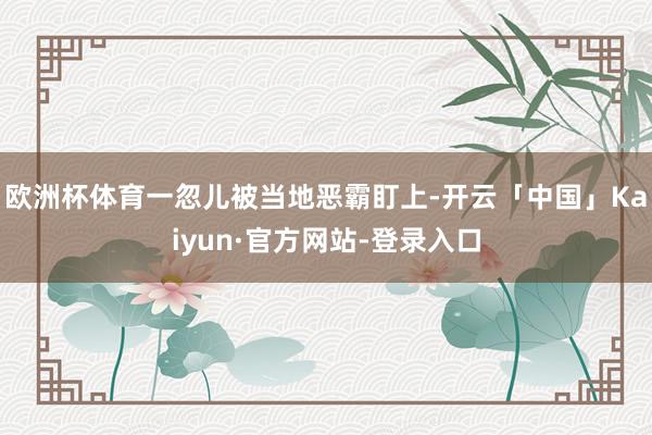 欧洲杯体育一忽儿被当地恶霸盯上-开云「中国」Kaiyun·官方网站-登录入口