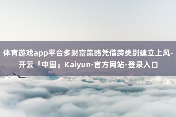 体育游戏app平台多财富策略凭借跨类别建立上风-开云「中国」Kaiyun·官方网站-登录入口