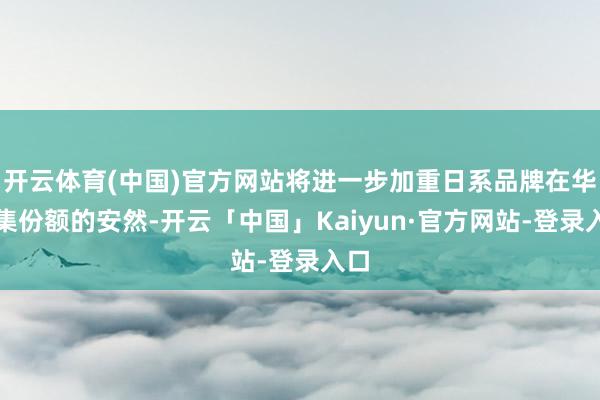 开云体育(中国)官方网站将进一步加重日系品牌在华市集份额的安然-开云「中国」Kaiyun·官方网站-登录入口