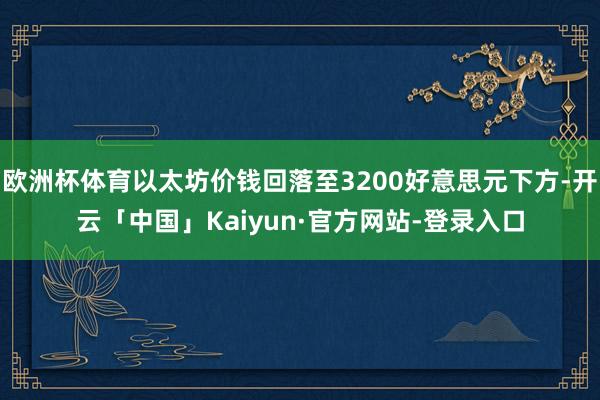 欧洲杯体育以太坊价钱回落至3200好意思元下方-开云「中国」Kaiyun·官方网站-登录入口