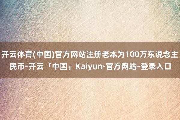 开云体育(中国)官方网站注册老本为100万东说念主民币-开云「中国」Kaiyun·官方网站-登录入口