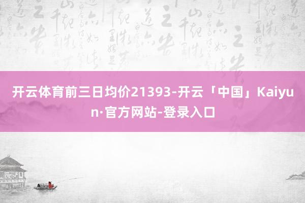 开云体育前三日均价21393-开云「中国」Kaiyun·官方网站-登录入口