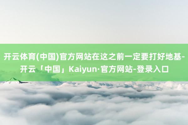 开云体育(中国)官方网站在这之前一定要打好地基-开云「中国」Kaiyun·官方网站-登录入口