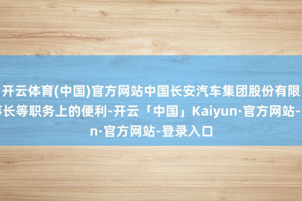 开云体育(中国)官方网站中国长安汽车集团股份有限公司董事长等职务上的便利-开云「中国」Kaiyun·官方网站-登录入口