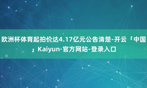 欧洲杯体育起拍价达4.17亿元公告清楚-开云「中国」Kaiyun·官方网站-登录入口