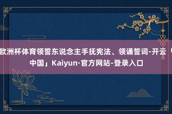 欧洲杯体育领誓东说念主手抚宪法、领诵誓词-开云「中国」Kaiyun·官方网站-登录入口