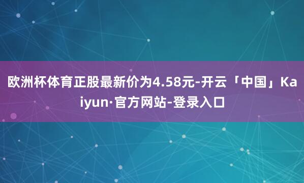 欧洲杯体育正股最新价为4.58元-开云「中国」Kaiyun·官方网站-登录入口