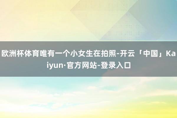 欧洲杯体育唯有一个小女生在拍照-开云「中国」Kaiyun·官方网站-登录入口