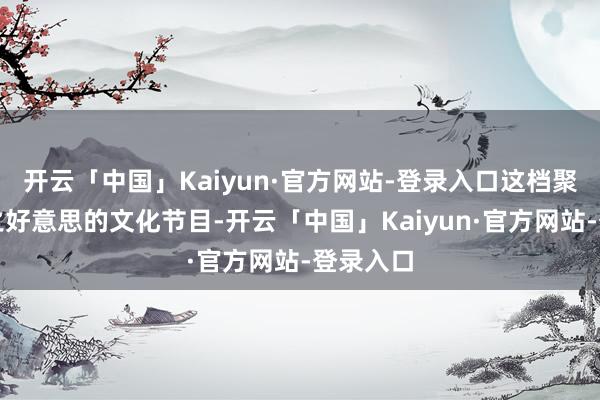 开云「中国」Kaiyun·官方网站-登录入口这档聚焦诗词之好意思的文化节目-开云「中国」Kaiyun·官方网站-登录入口