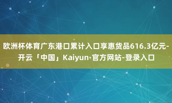 欧洲杯体育广东港口累计入口享惠货品616.3亿元-开云「中国」Kaiyun·官方网站-登录入口