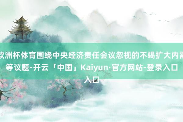 欧洲杯体育围绕中央经济责任会议忽视的不竭扩大内需等议题-开云「中国」Kaiyun·官方网站-登录入口