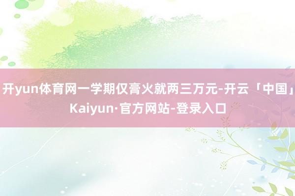 开yun体育网一学期仅膏火就两三万元-开云「中国」Kaiyun·官方网站-登录入口