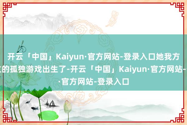 开云「中国」Kaiyun·官方网站-登录入口她我方缱绻树立的孤独游戏出生了-开云「中国」Kaiyun·官方网站-登录入口