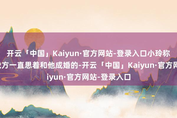 开云「中国」Kaiyun·官方网站-登录入口小玲称被伤害之前我方一直思着和他成婚的-开云「中国」Kaiyun·官方网站-登录入口