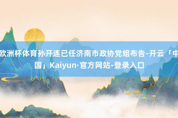 欧洲杯体育孙开连已任济南市政协党组布告-开云「中国」Kaiyun·官方网站-登录入口