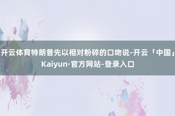 开云体育特朗普先以相对粉碎的口吻说-开云「中国」Kaiyun·官方网站-登录入口